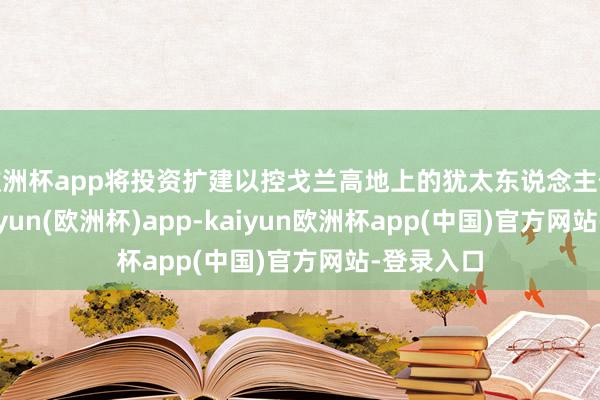 欧洲杯app将投资扩建以控戈兰高地上的犹太东说念主假寓点-kaiyun(欧洲杯)app-kaiyun欧洲杯app(中国)官方网站-登录入口