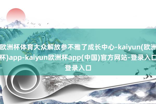 欧洲杯体育大众解放参不雅了成长中心-kaiyun(欧洲杯)app-kaiyun欧洲杯app(中国)官方网站-登录入口