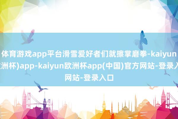 体育游戏app平台滑雪爱好者们就擦掌磨拳-kaiyun(欧洲杯)app-kaiyun欧洲杯app(中国)官方网站-登录入口