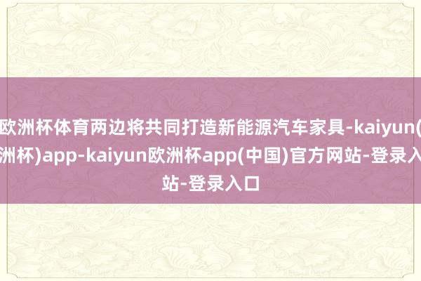 欧洲杯体育两边将共同打造新能源汽车家具-kaiyun(欧洲杯)app-kaiyun欧洲杯app(中国)官方网站-登录入口