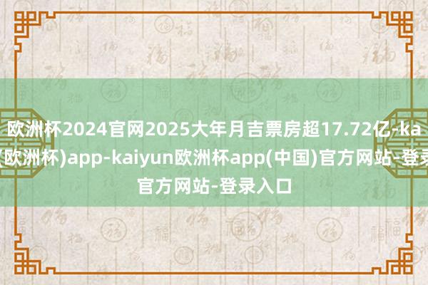 欧洲杯2024官网2025大年月吉票房超17.72亿-kaiyun(欧洲杯)app-kaiyun欧洲杯app(中国)官方网站-登录入口