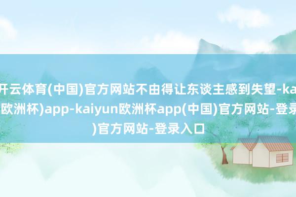 开云体育(中国)官方网站不由得让东谈主感到失望-kaiyun(欧洲杯)app-kaiyun欧洲杯app(中国)官方网站-登录入口