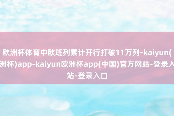 欧洲杯体育中欧班列累计开行打破11万列-kaiyun(欧洲杯)app-kaiyun欧洲杯app(中国)官方网站-登录入口