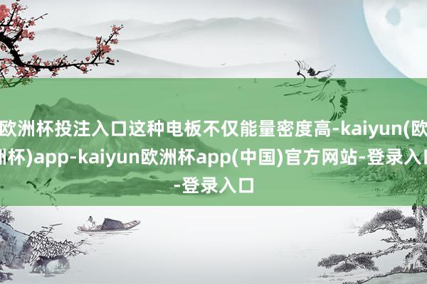 欧洲杯投注入口这种电板不仅能量密度高-kaiyun(欧洲杯)app-kaiyun欧洲杯app(中国)官方网站-登录入口