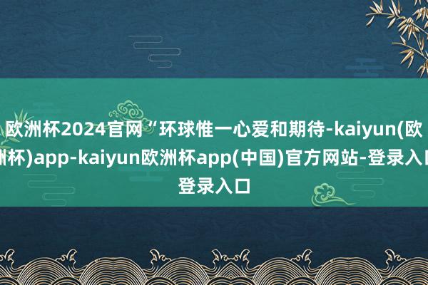 欧洲杯2024官网“环球惟一心爱和期待-kaiyun(欧洲杯)app-kaiyun欧洲杯app(中国)官方网站-登录入口