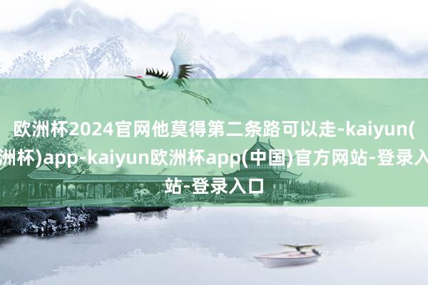 欧洲杯2024官网他莫得第二条路可以走-kaiyun(欧洲杯)app-kaiyun欧洲杯app(中国)官方网站-登录入口