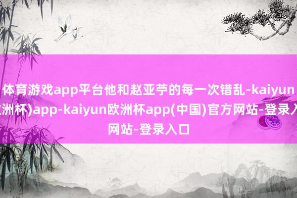体育游戏app平台他和赵亚苧的每一次错乱-kaiyun(欧洲杯)app-kaiyun欧洲杯app(中国)官方网站-登录入口