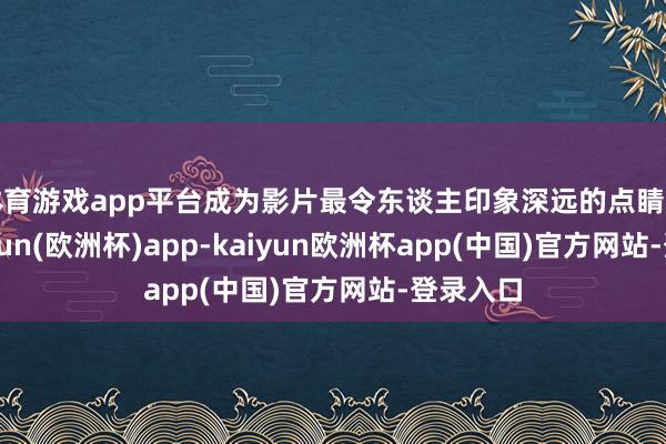 体育游戏app平台成为影片最令东谈主印象深远的点睛之笔-kaiyun(欧洲杯)app-kaiyun欧洲杯app(中国)官方网站-登录入口
