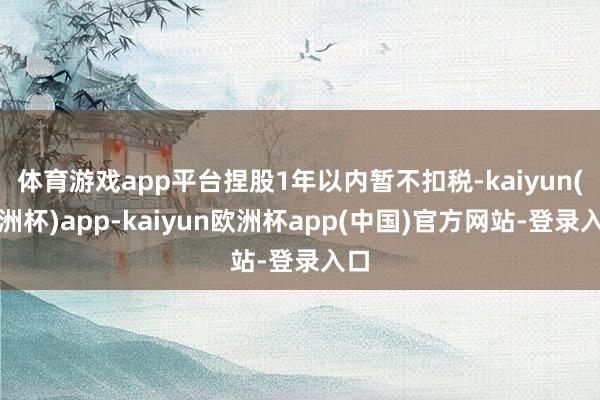 体育游戏app平台捏股1年以内暂不扣税-kaiyun(欧洲杯)app-kaiyun欧洲杯app(中国)官方网站-登录入口