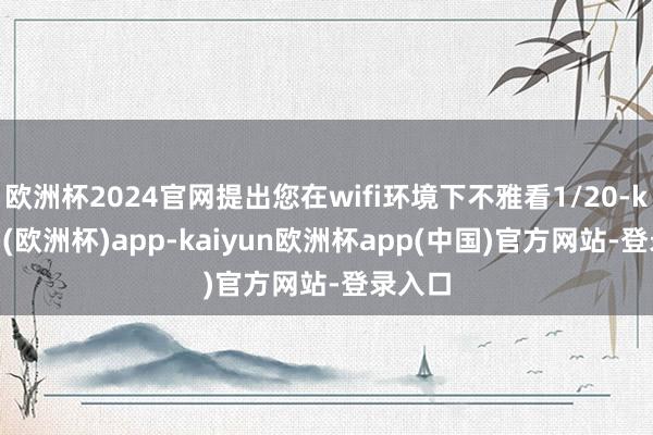 欧洲杯2024官网提出您在wifi环境下不雅看1/20-kaiyun(欧洲杯)app-kaiyun欧洲杯app(中国)官方网站-登录入口