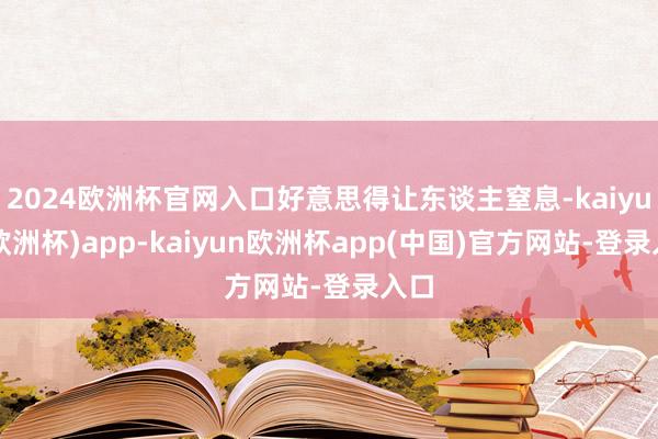 2024欧洲杯官网入口好意思得让东谈主窒息-kaiyun(欧洲杯)app-kaiyun欧洲杯app(中国)官方网站-登录入口
