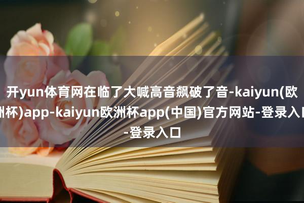开yun体育网在临了大喊高音飙破了音-kaiyun(欧洲杯)app-kaiyun欧洲杯app(中国)官方网站-登录入口