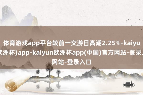 体育游戏app平台较前一交游日高潮2.25%-kaiyun(欧洲杯)app-kaiyun欧洲杯app(中国)官方网站-登录入口