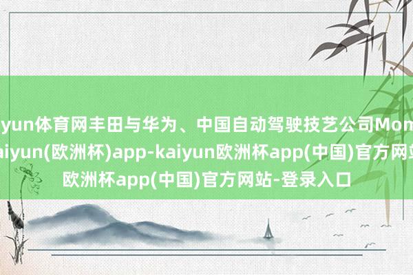 开yun体育网丰田与华为、中国自动驾驶技艺公司Momenta联接-kaiyun(欧洲杯)app-kaiyun欧洲杯app(中国)官方网站-登录入口