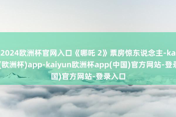2024欧洲杯官网入口《哪吒 2》票房惊东说念主-kaiyun(欧洲杯)app-kaiyun欧洲杯app(中国)官方网站-登录入口