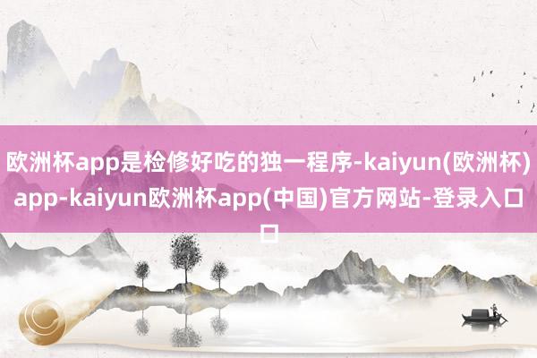 欧洲杯app是检修好吃的独一程序-kaiyun(欧洲杯)app-kaiyun欧洲杯app(中国)官方网站-登录入口