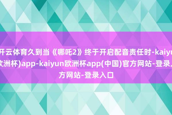 开云体育久到当《哪吒2》终于开启配音责任时-kaiyun(欧洲杯)app-kaiyun欧洲杯app(中国)官方网站-登录入口