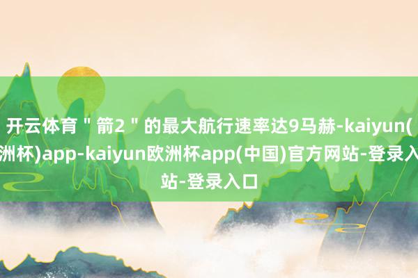 开云体育＂箭2＂的最大航行速率达9马赫-kaiyun(欧洲杯)app-kaiyun欧洲杯app(中国)官方网站-登录入口