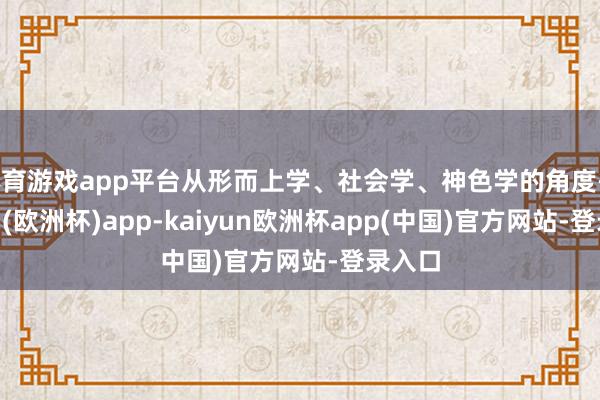 体育游戏app平台从形而上学、社会学、神色学的角度-kaiyun(欧洲杯)app-kaiyun欧洲杯app(中国)官方网站-登录入口