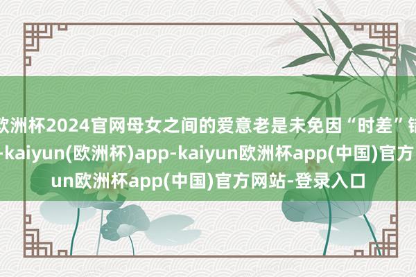 欧洲杯2024官网母女之间的爱意老是未免因“时差”错过抒发的时机-kaiyun(欧洲杯)app-kaiyun欧洲杯app(中国)官方网站-登录入口