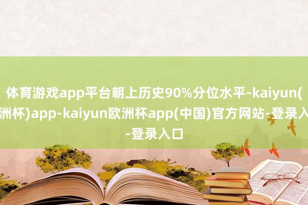体育游戏app平台朝上历史90%分位水平-kaiyun(欧洲杯)app-kaiyun欧洲杯app(中国)官方网站-登录入口