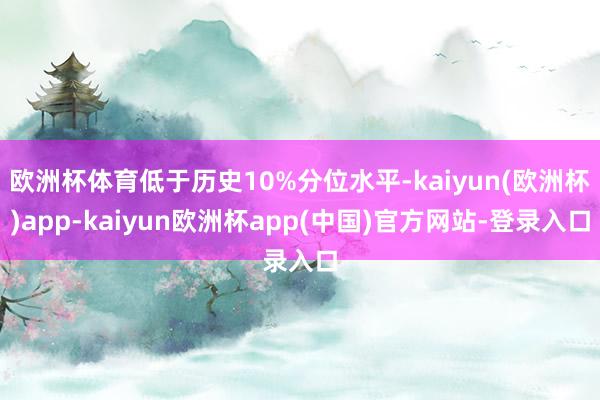 欧洲杯体育低于历史10%分位水平-kaiyun(欧洲杯)app-kaiyun欧洲杯app(中国)官方网站-登录入口