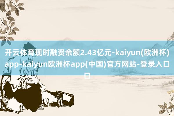 开云体育现时融资余额2.43亿元-kaiyun(欧洲杯)app-kaiyun欧洲杯app(中国)官方网站-登录入口
