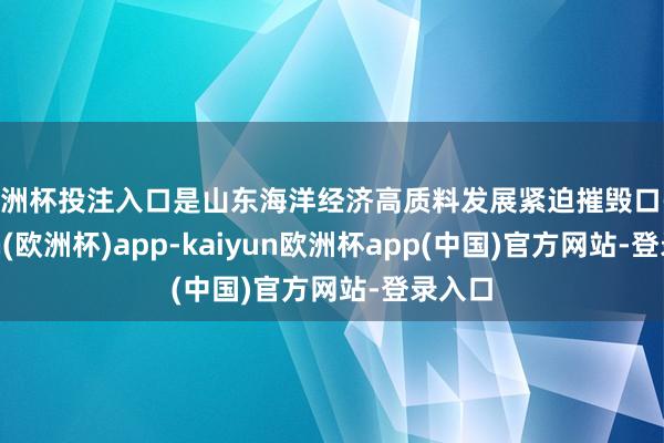 欧洲杯投注入口是山东海洋经济高质料发展紧迫摧毁口-kaiyun(欧洲杯)app-kaiyun欧洲杯app(中国)官方网站-登录入口