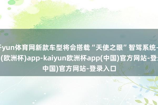 开yun体育网新款车型将会搭载“天使之眼”智驾系统-kaiyun(欧洲杯)app-kaiyun欧洲杯app(中国)官方网站-登录入口