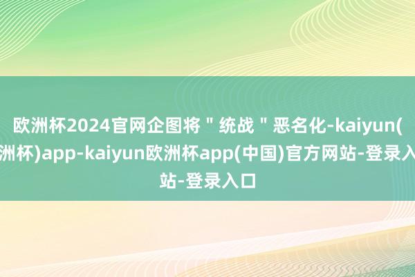 欧洲杯2024官网企图将＂统战＂恶名化-kaiyun(欧洲杯)app-kaiyun欧洲杯app(中国)官方网站-登录入口