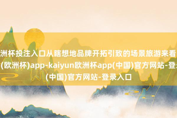 欧洲杯投注入口从瞎想地品牌开拓引致的场景旅游来看-kaiyun(欧洲杯)app-kaiyun欧洲杯app(中国)官方网站-登录入口