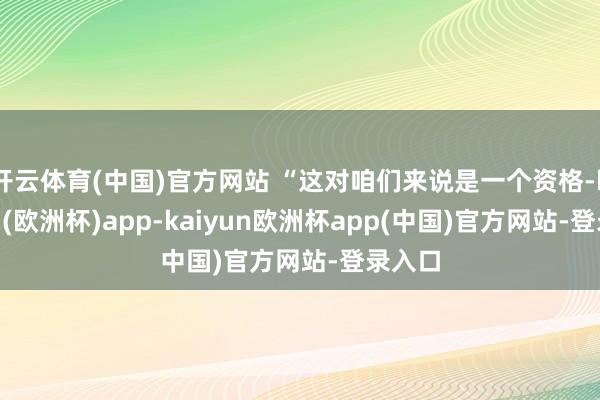 开云体育(中国)官方网站 “这对咱们来说是一个资格-kaiyun(欧洲杯)app-kaiyun欧洲杯app(中国)官方网站-登录入口