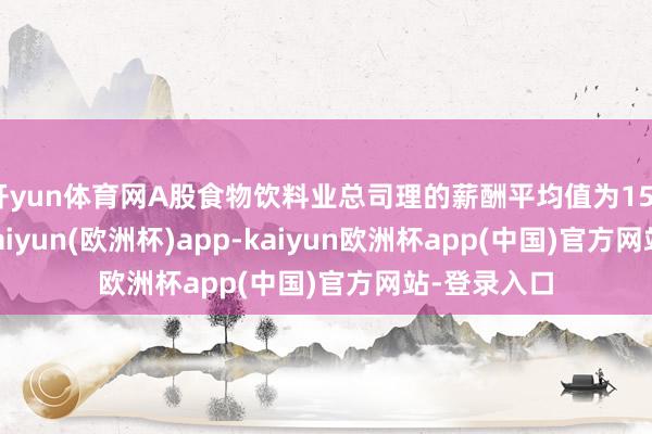 开yun体育网A股食物饮料业总司理的薪酬平均值为150.56万元-kaiyun(欧洲杯)app-kaiyun欧洲杯app(中国)官方网站-登录入口