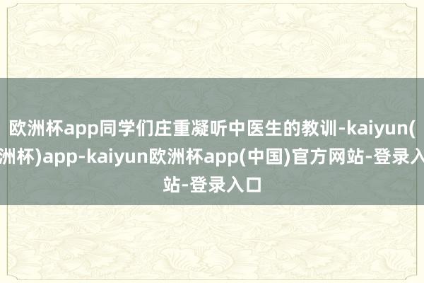 欧洲杯app同学们庄重凝听中医生的教训-kaiyun(欧洲杯)app-kaiyun欧洲杯app(中国)官方网站-登录入口