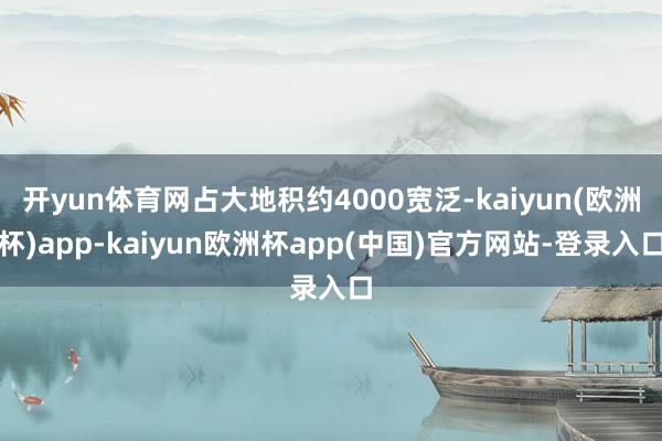 开yun体育网占大地积约4000宽泛-kaiyun(欧洲杯)app-kaiyun欧洲杯app(中国)官方网站-登录入口