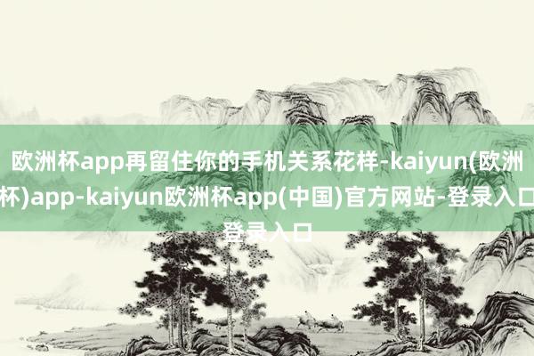 欧洲杯app再留住你的手机关系花样-kaiyun(欧洲杯)app-kaiyun欧洲杯app(中国)官方网站-登录入口
