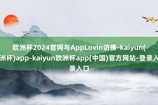 欧洲杯2024官网　　与AppLovin访佛-kaiyun(欧洲杯)app-kaiyun欧洲杯app(中国)官方网站-登录入口