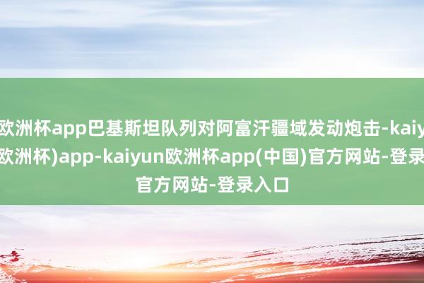 欧洲杯app巴基斯坦队列对阿富汗疆域发动炮击-kaiyun(欧洲杯)app-kaiyun欧洲杯app(中国)官方网站-登录入口