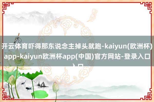 开云体育吓得那东说念主掉头就跑-kaiyun(欧洲杯)app-kaiyun欧洲杯app(中国)官方网站-登录入口