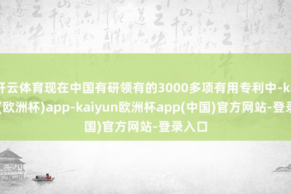 开云体育现在中国有研领有的3000多项有用专利中-kaiyun(欧洲杯)app-kaiyun欧洲杯app(中国)官方网站-登录入口