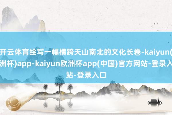 开云体育绘写一幅横跨天山南北的文化长卷-kaiyun(欧洲杯)app-kaiyun欧洲杯app(中国)官方网站-登录入口