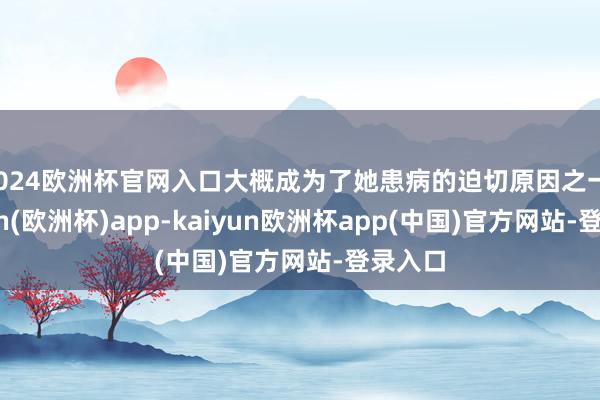 2024欧洲杯官网入口大概成为了她患病的迫切原因之一-kaiyun(欧洲杯)app-kaiyun欧洲杯app(中国)官方网站-登录入口