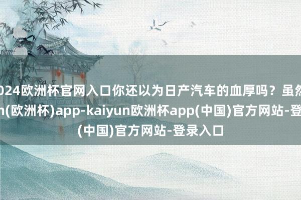 2024欧洲杯官网入口你还以为日产汽车的血厚吗？虽然-kaiyun(欧洲杯)app-kaiyun欧洲杯app(中国)官方网站-登录入口