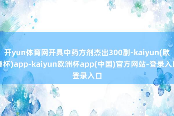 开yun体育网开具中药方剂杰出300副-kaiyun(欧洲杯)app-kaiyun欧洲杯app(中国)官方网站-登录入口