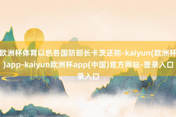 欧洲杯体育以色各国防部长卡茨还称-kaiyun(欧洲杯)app-kaiyun欧洲杯app(中国)官方网站-登录入口