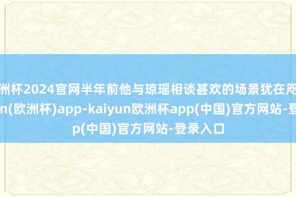 欧洲杯2024官网半年前他与琼瑶相谈甚欢的场景犹在咫尺-kaiyun(欧洲杯)app-kaiyun欧洲杯app(中国)官方网站-登录入口