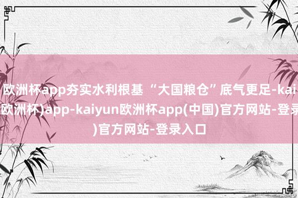 欧洲杯app夯实水利根基 “大国粮仓”底气更足-kaiyun(欧洲杯)app-kaiyun欧洲杯app(中国)官方网站-登录入口