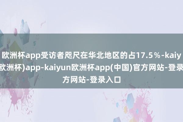 欧洲杯app受访者咫尺在华北地区的占17.5％-kaiyun(欧洲杯)app-kaiyun欧洲杯app(中国)官方网站-登录入口
