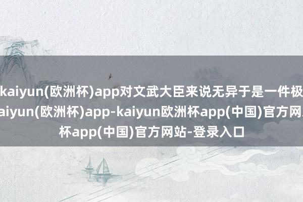 kaiyun(欧洲杯)app对文武大臣来说无异于是一件极好的宝贝-kaiyun(欧洲杯)app-kaiyun欧洲杯app(中国)官方网站-登录入口