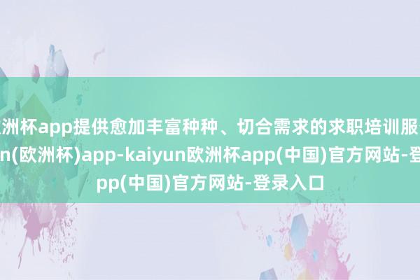 欧洲杯app提供愈加丰富种种、切合需求的求职培训服务-kaiyun(欧洲杯)app-kaiyun欧洲杯app(中国)官方网站-登录入口
